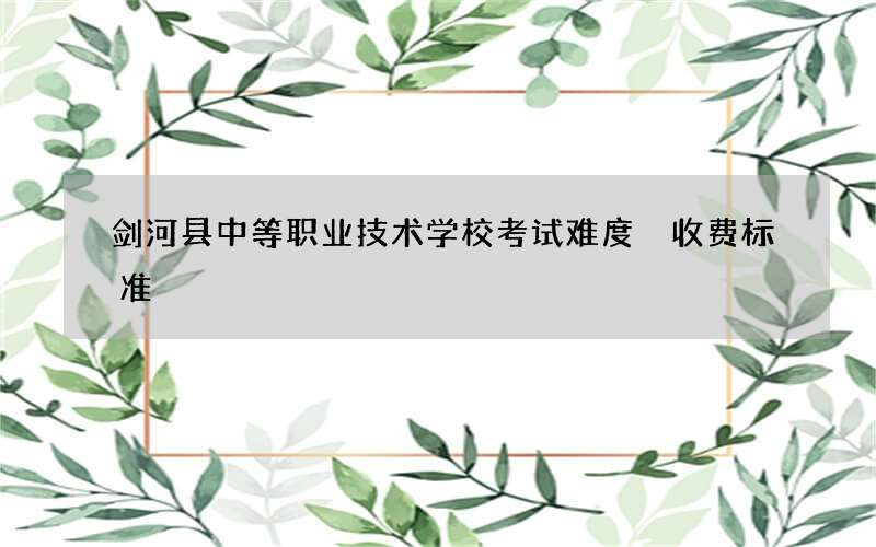 剑河县中等职业技术学校考试难度 收费标准